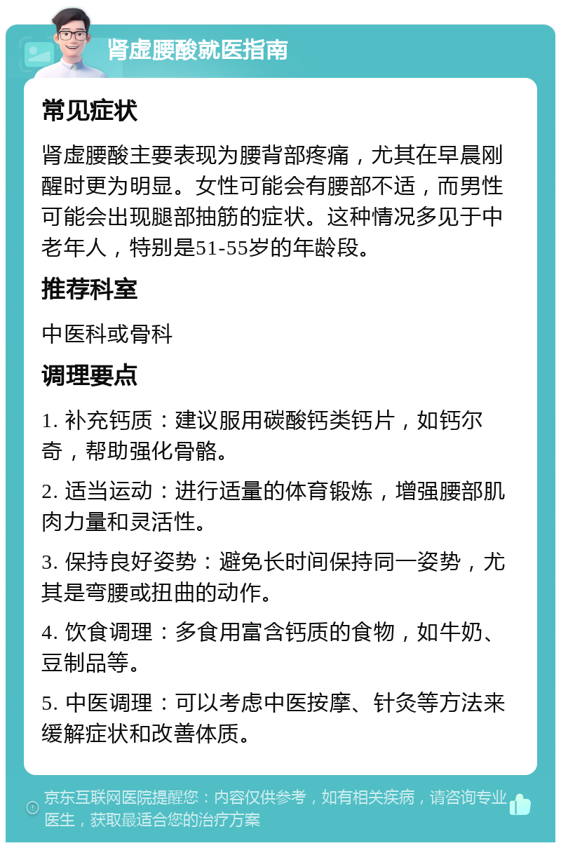 肾虚腰酸就医指南 常见症状 肾虚腰酸主要表现为腰背部疼痛，尤其在早晨刚醒时更为明显。女性可能会有腰部不适，而男性可能会出现腿部抽筋的症状。这种情况多见于中老年人，特别是51-55岁的年龄段。 推荐科室 中医科或骨科 调理要点 1. 补充钙质：建议服用碳酸钙类钙片，如钙尔奇，帮助强化骨骼。 2. 适当运动：进行适量的体育锻炼，增强腰部肌肉力量和灵活性。 3. 保持良好姿势：避免长时间保持同一姿势，尤其是弯腰或扭曲的动作。 4. 饮食调理：多食用富含钙质的食物，如牛奶、豆制品等。 5. 中医调理：可以考虑中医按摩、针灸等方法来缓解症状和改善体质。