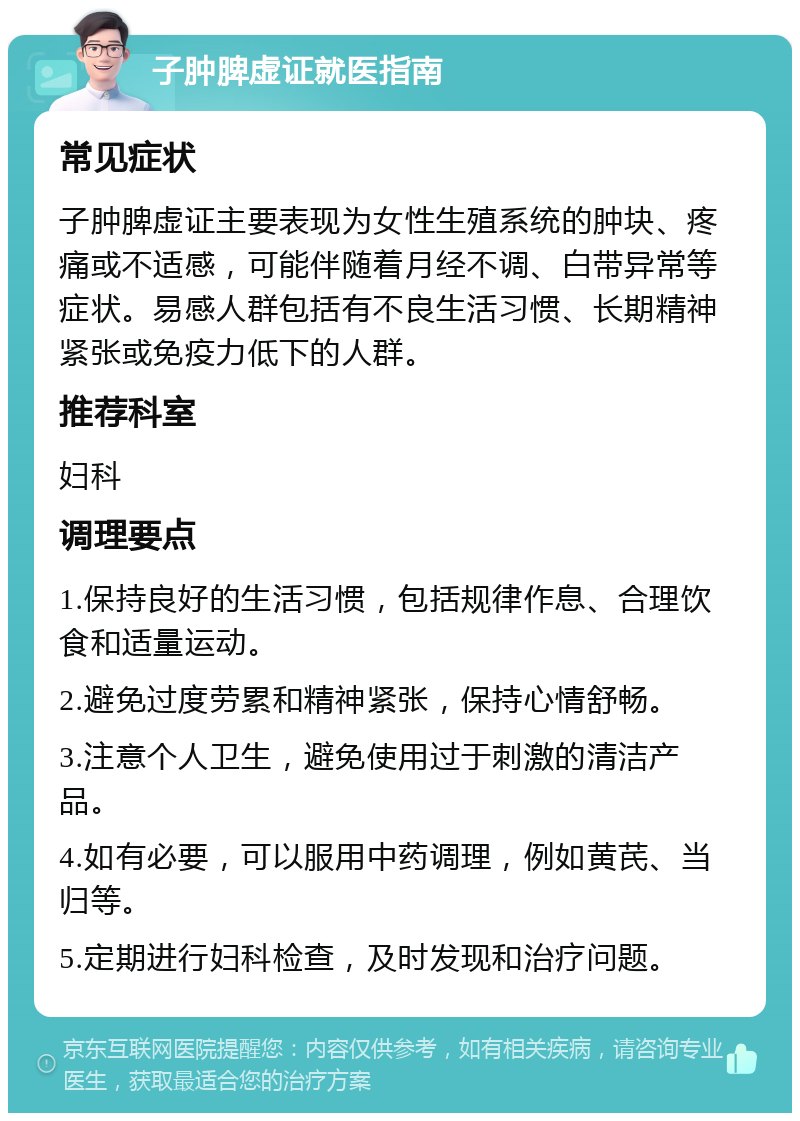 子肿脾虚证就医指南 常见症状 子肿脾虚证主要表现为女性生殖系统的肿块、疼痛或不适感，可能伴随着月经不调、白带异常等症状。易感人群包括有不良生活习惯、长期精神紧张或免疫力低下的人群。 推荐科室 妇科 调理要点 1.保持良好的生活习惯，包括规律作息、合理饮食和适量运动。 2.避免过度劳累和精神紧张，保持心情舒畅。 3.注意个人卫生，避免使用过于刺激的清洁产品。 4.如有必要，可以服用中药调理，例如黄芪、当归等。 5.定期进行妇科检查，及时发现和治疗问题。