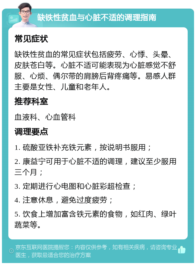 缺铁性贫血与心脏不适的调理指南 常见症状 缺铁性贫血的常见症状包括疲劳、心悸、头晕、皮肤苍白等。心脏不适可能表现为心脏感觉不舒服、心烦、偶尔带的肩膀后背疼痛等。易感人群主要是女性、儿童和老年人。 推荐科室 血液科、心血管科 调理要点 1. 硫酸亚铁补充铁元素，按说明书服用； 2. 康益宁可用于心脏不适的调理，建议至少服用三个月； 3. 定期进行心电图和心脏彩超检查； 4. 注意休息，避免过度疲劳； 5. 饮食上增加富含铁元素的食物，如红肉、绿叶蔬菜等。