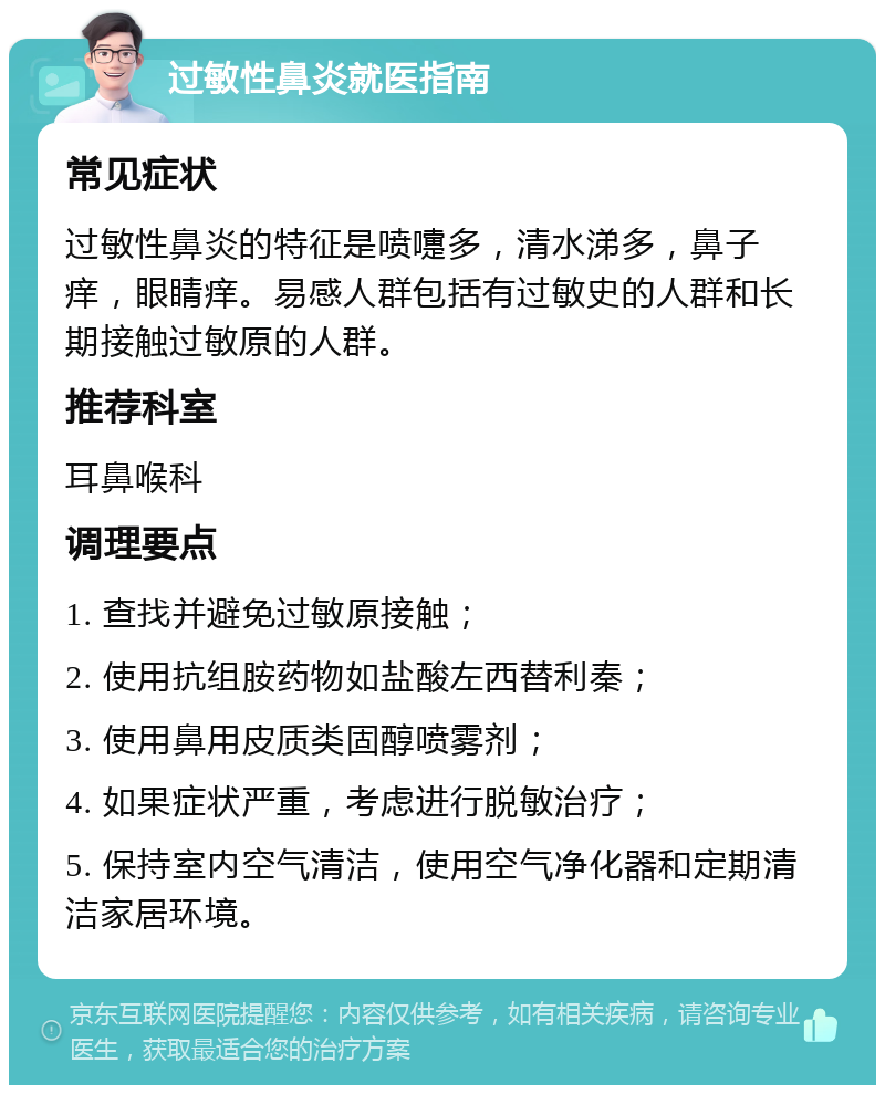 过敏性鼻炎就医指南 常见症状 过敏性鼻炎的特征是喷嚏多，清水涕多，鼻子痒，眼睛痒。易感人群包括有过敏史的人群和长期接触过敏原的人群。 推荐科室 耳鼻喉科 调理要点 1. 查找并避免过敏原接触； 2. 使用抗组胺药物如盐酸左西替利秦； 3. 使用鼻用皮质类固醇喷雾剂； 4. 如果症状严重，考虑进行脱敏治疗； 5. 保持室内空气清洁，使用空气净化器和定期清洁家居环境。