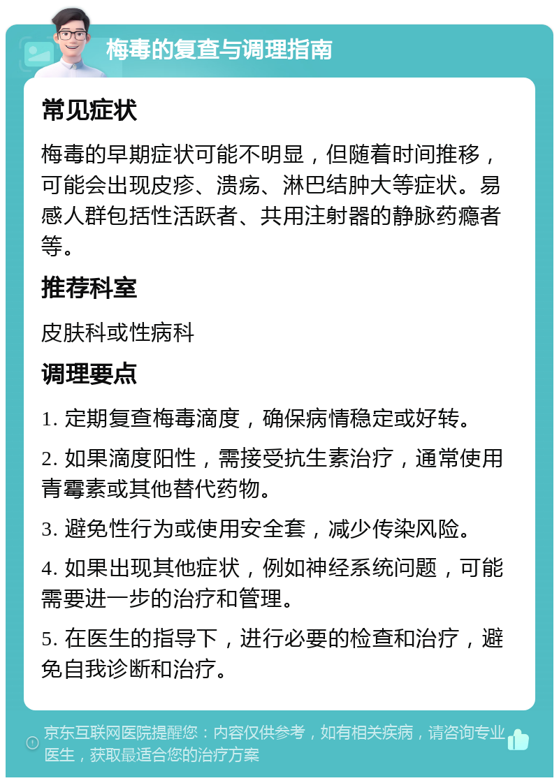 梅毒的复查与调理指南 常见症状 梅毒的早期症状可能不明显，但随着时间推移，可能会出现皮疹、溃疡、淋巴结肿大等症状。易感人群包括性活跃者、共用注射器的静脉药瘾者等。 推荐科室 皮肤科或性病科 调理要点 1. 定期复查梅毒滴度，确保病情稳定或好转。 2. 如果滴度阳性，需接受抗生素治疗，通常使用青霉素或其他替代药物。 3. 避免性行为或使用安全套，减少传染风险。 4. 如果出现其他症状，例如神经系统问题，可能需要进一步的治疗和管理。 5. 在医生的指导下，进行必要的检查和治疗，避免自我诊断和治疗。