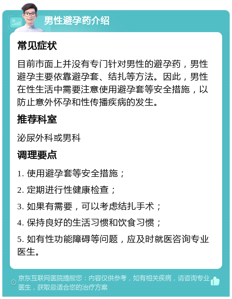 男性避孕药介绍 常见症状 目前市面上并没有专门针对男性的避孕药，男性避孕主要依靠避孕套、结扎等方法。因此，男性在性生活中需要注意使用避孕套等安全措施，以防止意外怀孕和性传播疾病的发生。 推荐科室 泌尿外科或男科 调理要点 1. 使用避孕套等安全措施； 2. 定期进行性健康检查； 3. 如果有需要，可以考虑结扎手术； 4. 保持良好的生活习惯和饮食习惯； 5. 如有性功能障碍等问题，应及时就医咨询专业医生。