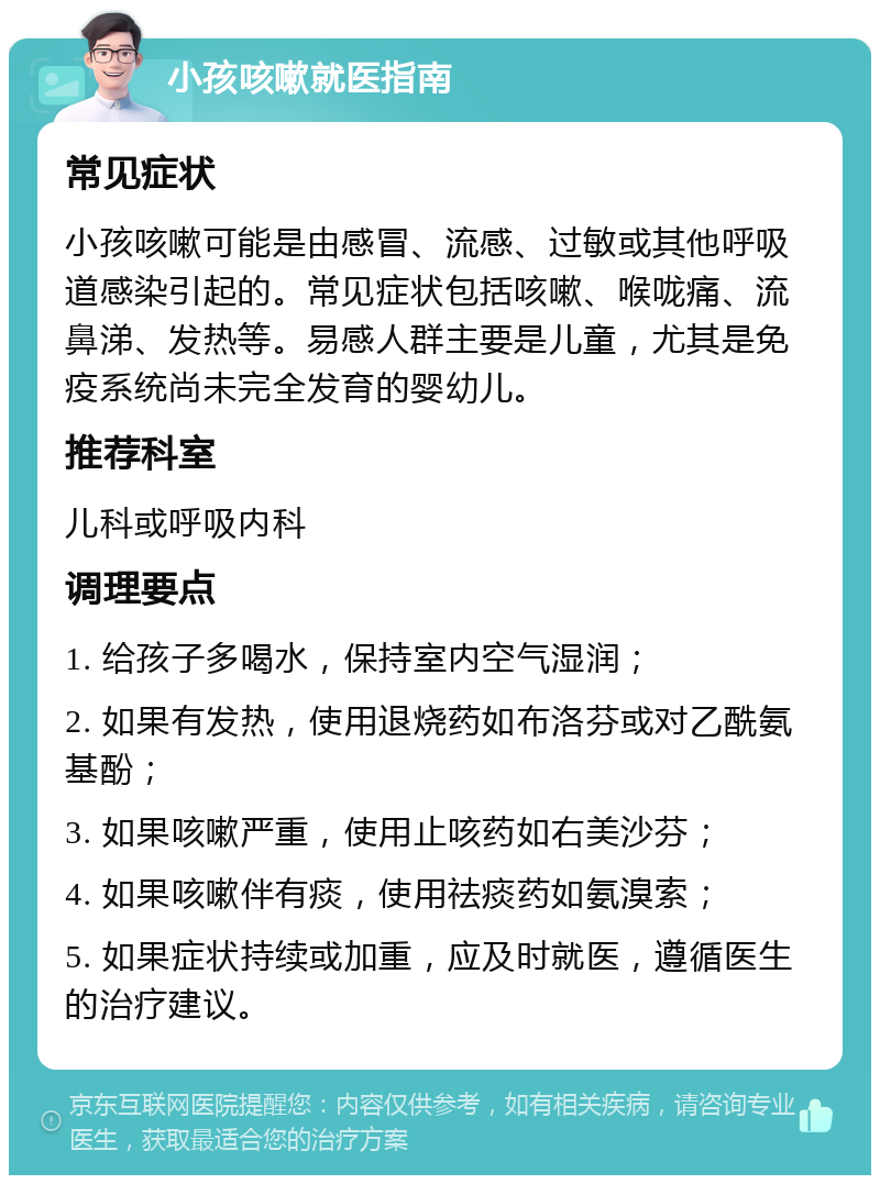 小孩咳嗽就医指南 常见症状 小孩咳嗽可能是由感冒、流感、过敏或其他呼吸道感染引起的。常见症状包括咳嗽、喉咙痛、流鼻涕、发热等。易感人群主要是儿童，尤其是免疫系统尚未完全发育的婴幼儿。 推荐科室 儿科或呼吸内科 调理要点 1. 给孩子多喝水，保持室内空气湿润； 2. 如果有发热，使用退烧药如布洛芬或对乙酰氨基酚； 3. 如果咳嗽严重，使用止咳药如右美沙芬； 4. 如果咳嗽伴有痰，使用祛痰药如氨溴索； 5. 如果症状持续或加重，应及时就医，遵循医生的治疗建议。