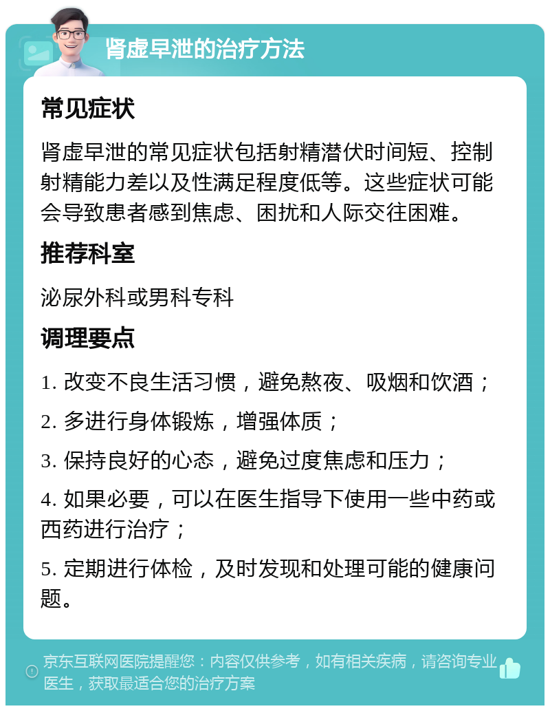 肾虚早泄的治疗方法 常见症状 肾虚早泄的常见症状包括射精潜伏时间短、控制射精能力差以及性满足程度低等。这些症状可能会导致患者感到焦虑、困扰和人际交往困难。 推荐科室 泌尿外科或男科专科 调理要点 1. 改变不良生活习惯，避免熬夜、吸烟和饮酒； 2. 多进行身体锻炼，增强体质； 3. 保持良好的心态，避免过度焦虑和压力； 4. 如果必要，可以在医生指导下使用一些中药或西药进行治疗； 5. 定期进行体检，及时发现和处理可能的健康问题。