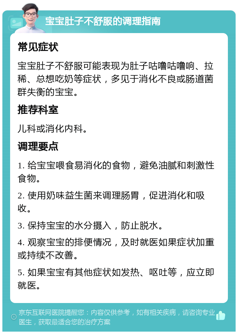 宝宝肚子不舒服的调理指南 常见症状 宝宝肚子不舒服可能表现为肚子咕噜咕噜响、拉稀、总想吃奶等症状，多见于消化不良或肠道菌群失衡的宝宝。 推荐科室 儿科或消化内科。 调理要点 1. 给宝宝喂食易消化的食物，避免油腻和刺激性食物。 2. 使用奶味益生菌来调理肠胃，促进消化和吸收。 3. 保持宝宝的水分摄入，防止脱水。 4. 观察宝宝的排便情况，及时就医如果症状加重或持续不改善。 5. 如果宝宝有其他症状如发热、呕吐等，应立即就医。