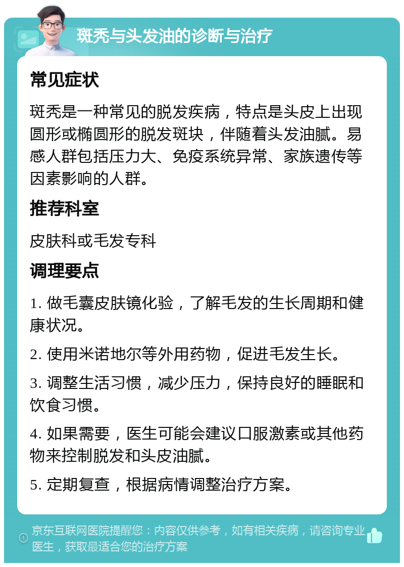 斑秃与头发油的诊断与治疗 常见症状 斑秃是一种常见的脱发疾病，特点是头皮上出现圆形或椭圆形的脱发斑块，伴随着头发油腻。易感人群包括压力大、免疫系统异常、家族遗传等因素影响的人群。 推荐科室 皮肤科或毛发专科 调理要点 1. 做毛囊皮肤镜化验，了解毛发的生长周期和健康状况。 2. 使用米诺地尔等外用药物，促进毛发生长。 3. 调整生活习惯，减少压力，保持良好的睡眠和饮食习惯。 4. 如果需要，医生可能会建议口服激素或其他药物来控制脱发和头皮油腻。 5. 定期复查，根据病情调整治疗方案。