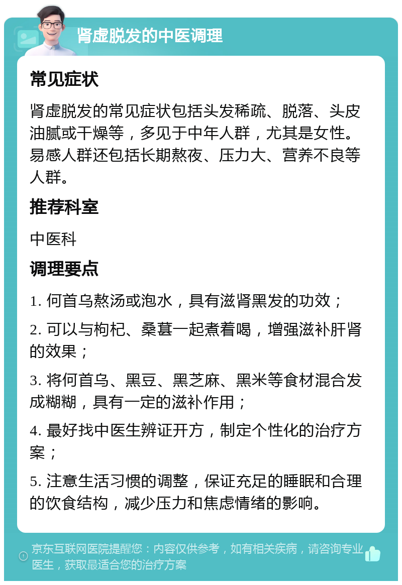 肾虚脱发的中医调理 常见症状 肾虚脱发的常见症状包括头发稀疏、脱落、头皮油腻或干燥等，多见于中年人群，尤其是女性。易感人群还包括长期熬夜、压力大、营养不良等人群。 推荐科室 中医科 调理要点 1. 何首乌熬汤或泡水，具有滋肾黑发的功效； 2. 可以与枸杞、桑葚一起煮着喝，增强滋补肝肾的效果； 3. 将何首乌、黑豆、黑芝麻、黑米等食材混合发成糊糊，具有一定的滋补作用； 4. 最好找中医生辨证开方，制定个性化的治疗方案； 5. 注意生活习惯的调整，保证充足的睡眠和合理的饮食结构，减少压力和焦虑情绪的影响。