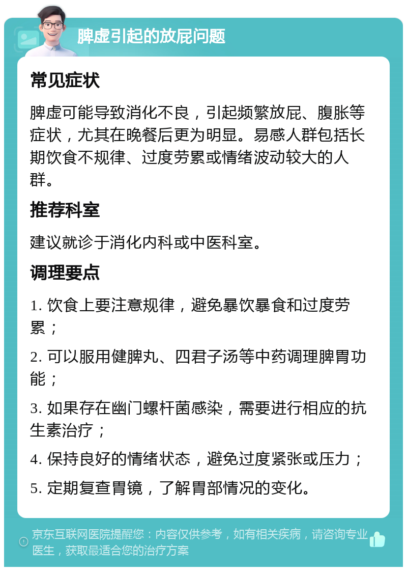 脾虚引起的放屁问题 常见症状 脾虚可能导致消化不良，引起频繁放屁、腹胀等症状，尤其在晚餐后更为明显。易感人群包括长期饮食不规律、过度劳累或情绪波动较大的人群。 推荐科室 建议就诊于消化内科或中医科室。 调理要点 1. 饮食上要注意规律，避免暴饮暴食和过度劳累； 2. 可以服用健脾丸、四君子汤等中药调理脾胃功能； 3. 如果存在幽门螺杆菌感染，需要进行相应的抗生素治疗； 4. 保持良好的情绪状态，避免过度紧张或压力； 5. 定期复查胃镜，了解胃部情况的变化。