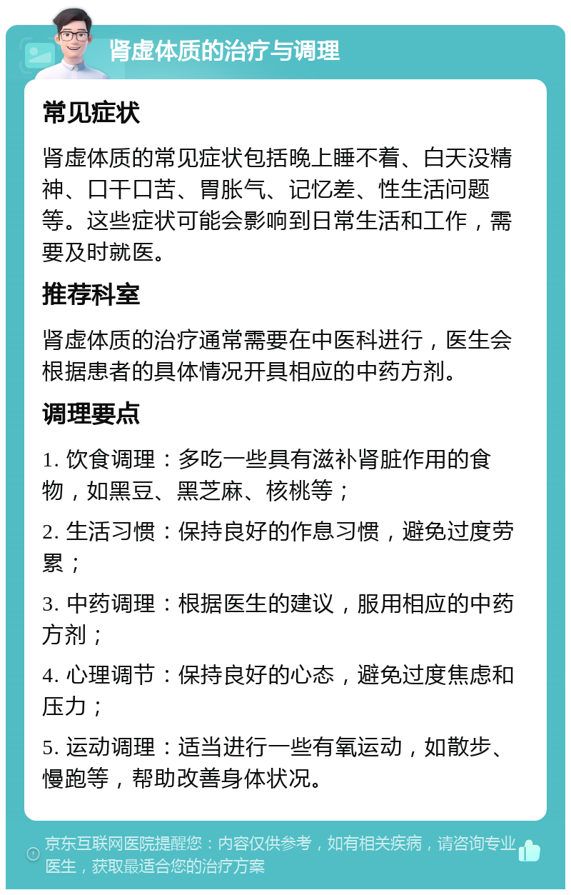 肾虚体质的治疗与调理 常见症状 肾虚体质的常见症状包括晚上睡不着、白天没精神、口干口苦、胃胀气、记忆差、性生活问题等。这些症状可能会影响到日常生活和工作，需要及时就医。 推荐科室 肾虚体质的治疗通常需要在中医科进行，医生会根据患者的具体情况开具相应的中药方剂。 调理要点 1. 饮食调理：多吃一些具有滋补肾脏作用的食物，如黑豆、黑芝麻、核桃等； 2. 生活习惯：保持良好的作息习惯，避免过度劳累； 3. 中药调理：根据医生的建议，服用相应的中药方剂； 4. 心理调节：保持良好的心态，避免过度焦虑和压力； 5. 运动调理：适当进行一些有氧运动，如散步、慢跑等，帮助改善身体状况。