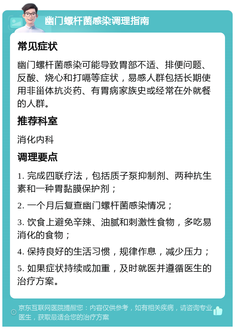 幽门螺杆菌感染调理指南 常见症状 幽门螺杆菌感染可能导致胃部不适、排便问题、反酸、烧心和打嗝等症状，易感人群包括长期使用非甾体抗炎药、有胃病家族史或经常在外就餐的人群。 推荐科室 消化内科 调理要点 1. 完成四联疗法，包括质子泵抑制剂、两种抗生素和一种胃黏膜保护剂； 2. 一个月后复查幽门螺杆菌感染情况； 3. 饮食上避免辛辣、油腻和刺激性食物，多吃易消化的食物； 4. 保持良好的生活习惯，规律作息，减少压力； 5. 如果症状持续或加重，及时就医并遵循医生的治疗方案。