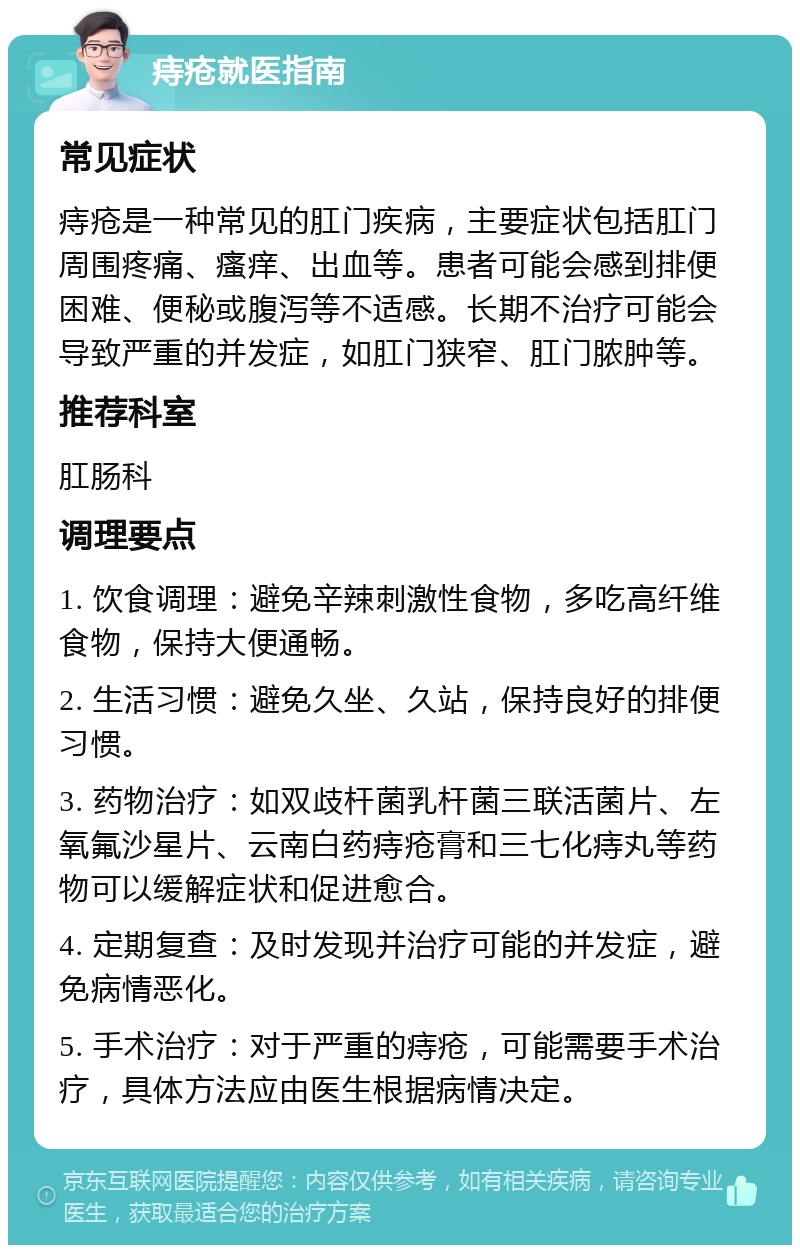 痔疮就医指南 常见症状 痔疮是一种常见的肛门疾病，主要症状包括肛门周围疼痛、瘙痒、出血等。患者可能会感到排便困难、便秘或腹泻等不适感。长期不治疗可能会导致严重的并发症，如肛门狭窄、肛门脓肿等。 推荐科室 肛肠科 调理要点 1. 饮食调理：避免辛辣刺激性食物，多吃高纤维食物，保持大便通畅。 2. 生活习惯：避免久坐、久站，保持良好的排便习惯。 3. 药物治疗：如双歧杆菌乳杆菌三联活菌片、左氧氟沙星片、云南白药痔疮膏和三七化痔丸等药物可以缓解症状和促进愈合。 4. 定期复查：及时发现并治疗可能的并发症，避免病情恶化。 5. 手术治疗：对于严重的痔疮，可能需要手术治疗，具体方法应由医生根据病情决定。