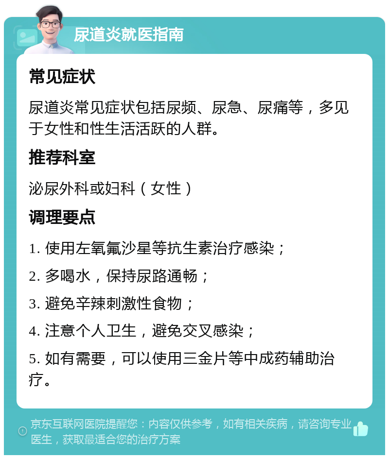 尿道炎就医指南 常见症状 尿道炎常见症状包括尿频、尿急、尿痛等，多见于女性和性生活活跃的人群。 推荐科室 泌尿外科或妇科（女性） 调理要点 1. 使用左氧氟沙星等抗生素治疗感染； 2. 多喝水，保持尿路通畅； 3. 避免辛辣刺激性食物； 4. 注意个人卫生，避免交叉感染； 5. 如有需要，可以使用三金片等中成药辅助治疗。