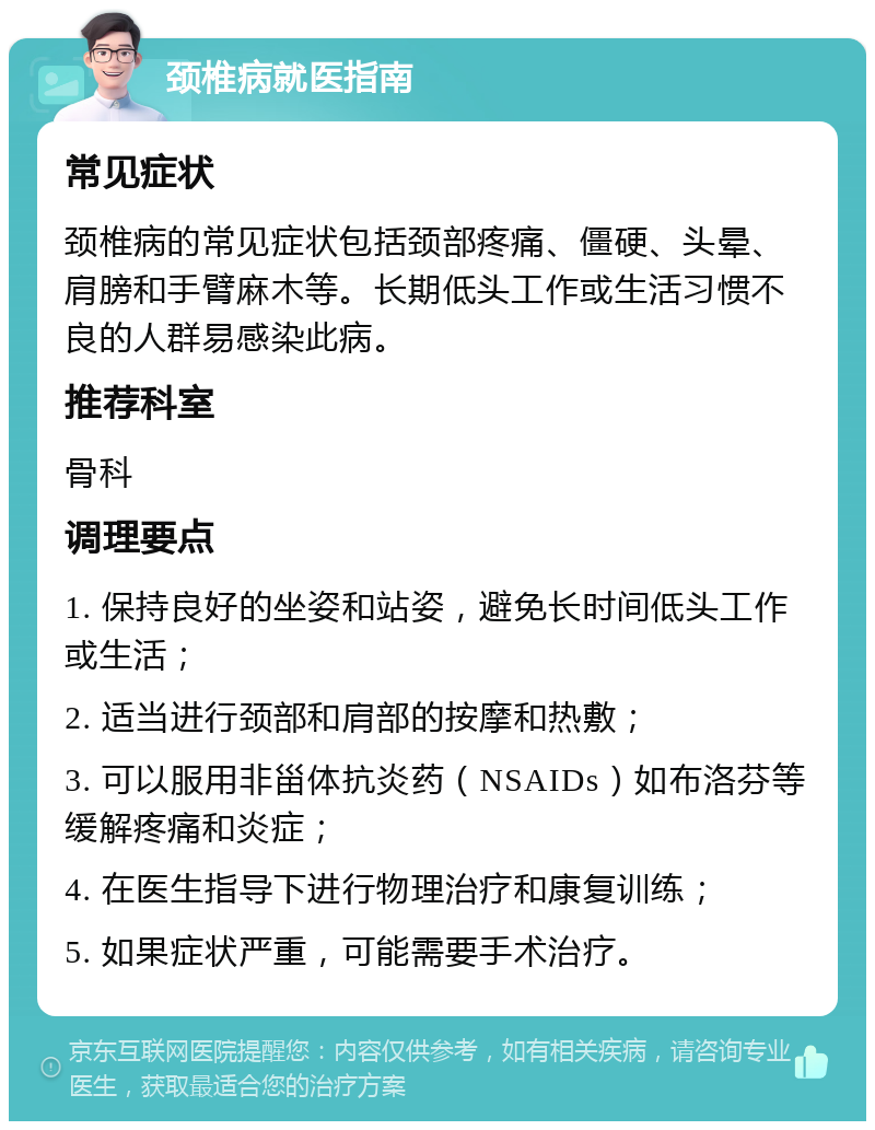 颈椎病就医指南 常见症状 颈椎病的常见症状包括颈部疼痛、僵硬、头晕、肩膀和手臂麻木等。长期低头工作或生活习惯不良的人群易感染此病。 推荐科室 骨科 调理要点 1. 保持良好的坐姿和站姿，避免长时间低头工作或生活； 2. 适当进行颈部和肩部的按摩和热敷； 3. 可以服用非甾体抗炎药（NSAIDs）如布洛芬等缓解疼痛和炎症； 4. 在医生指导下进行物理治疗和康复训练； 5. 如果症状严重，可能需要手术治疗。