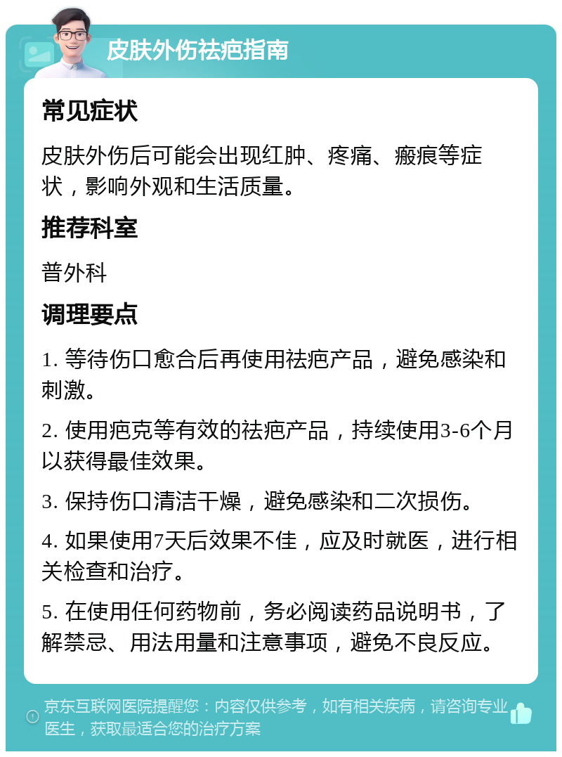 皮肤外伤祛疤指南 常见症状 皮肤外伤后可能会出现红肿、疼痛、瘢痕等症状，影响外观和生活质量。 推荐科室 普外科 调理要点 1. 等待伤口愈合后再使用祛疤产品，避免感染和刺激。 2. 使用疤克等有效的祛疤产品，持续使用3-6个月以获得最佳效果。 3. 保持伤口清洁干燥，避免感染和二次损伤。 4. 如果使用7天后效果不佳，应及时就医，进行相关检查和治疗。 5. 在使用任何药物前，务必阅读药品说明书，了解禁忌、用法用量和注意事项，避免不良反应。