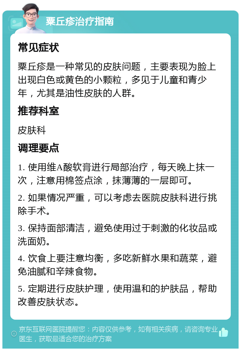 粟丘疹治疗指南 常见症状 粟丘疹是一种常见的皮肤问题，主要表现为脸上出现白色或黄色的小颗粒，多见于儿童和青少年，尤其是油性皮肤的人群。 推荐科室 皮肤科 调理要点 1. 使用维A酸软膏进行局部治疗，每天晚上抹一次，注意用棉签点涂，抹薄薄的一层即可。 2. 如果情况严重，可以考虑去医院皮肤科进行挑除手术。 3. 保持面部清洁，避免使用过于刺激的化妆品或洗面奶。 4. 饮食上要注意均衡，多吃新鲜水果和蔬菜，避免油腻和辛辣食物。 5. 定期进行皮肤护理，使用温和的护肤品，帮助改善皮肤状态。