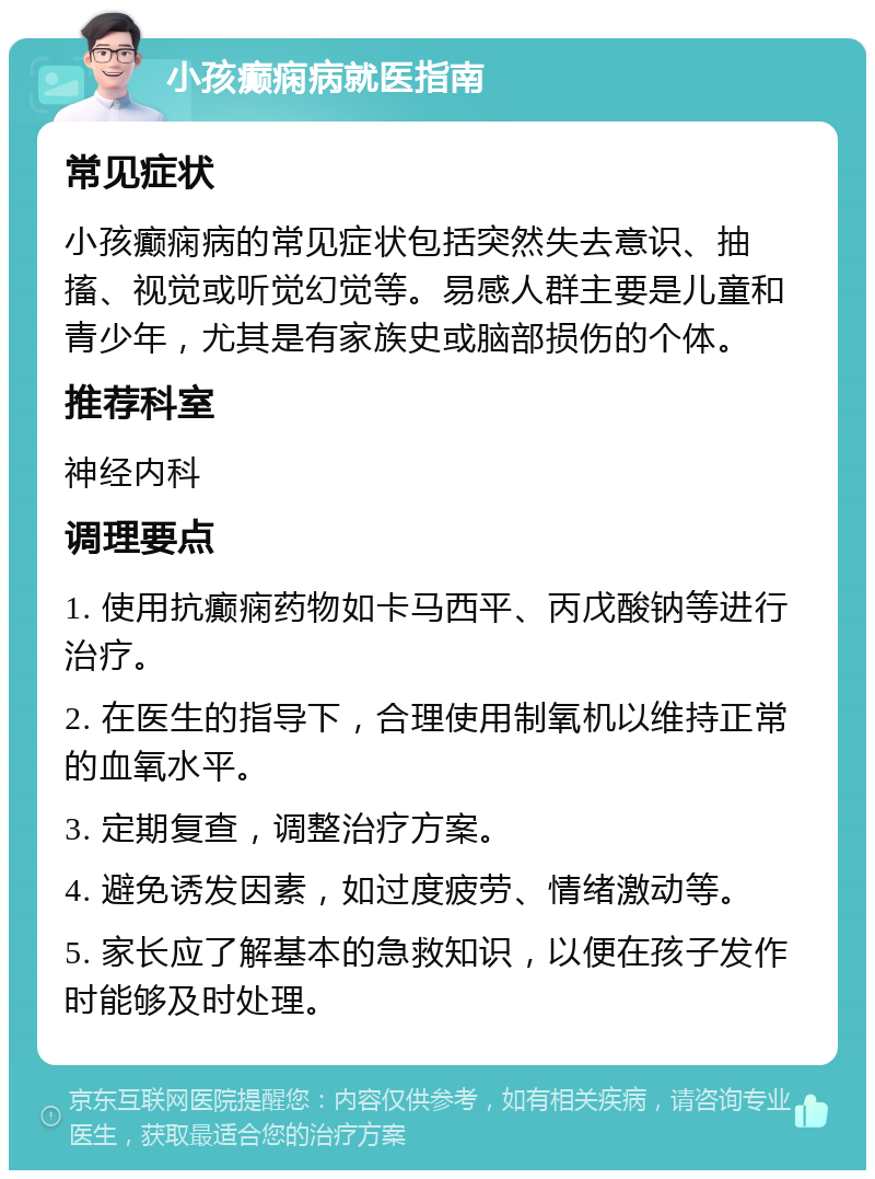 小孩癫痫病就医指南 常见症状 小孩癫痫病的常见症状包括突然失去意识、抽搐、视觉或听觉幻觉等。易感人群主要是儿童和青少年，尤其是有家族史或脑部损伤的个体。 推荐科室 神经内科 调理要点 1. 使用抗癫痫药物如卡马西平、丙戊酸钠等进行治疗。 2. 在医生的指导下，合理使用制氧机以维持正常的血氧水平。 3. 定期复查，调整治疗方案。 4. 避免诱发因素，如过度疲劳、情绪激动等。 5. 家长应了解基本的急救知识，以便在孩子发作时能够及时处理。