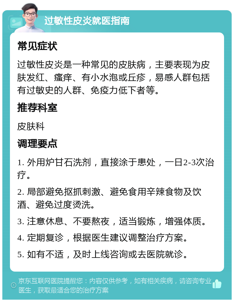 过敏性皮炎就医指南 常见症状 过敏性皮炎是一种常见的皮肤病，主要表现为皮肤发红、瘙痒、有小水泡或丘疹，易感人群包括有过敏史的人群、免疫力低下者等。 推荐科室 皮肤科 调理要点 1. 外用炉甘石洗剂，直接涂于患处，一日2-3次治疗。 2. 局部避免抠抓刺激、避免食用辛辣食物及饮酒、避免过度烫洗。 3. 注意休息、不要熬夜，适当锻炼，增强体质。 4. 定期复诊，根据医生建议调整治疗方案。 5. 如有不适，及时上线咨询或去医院就诊。