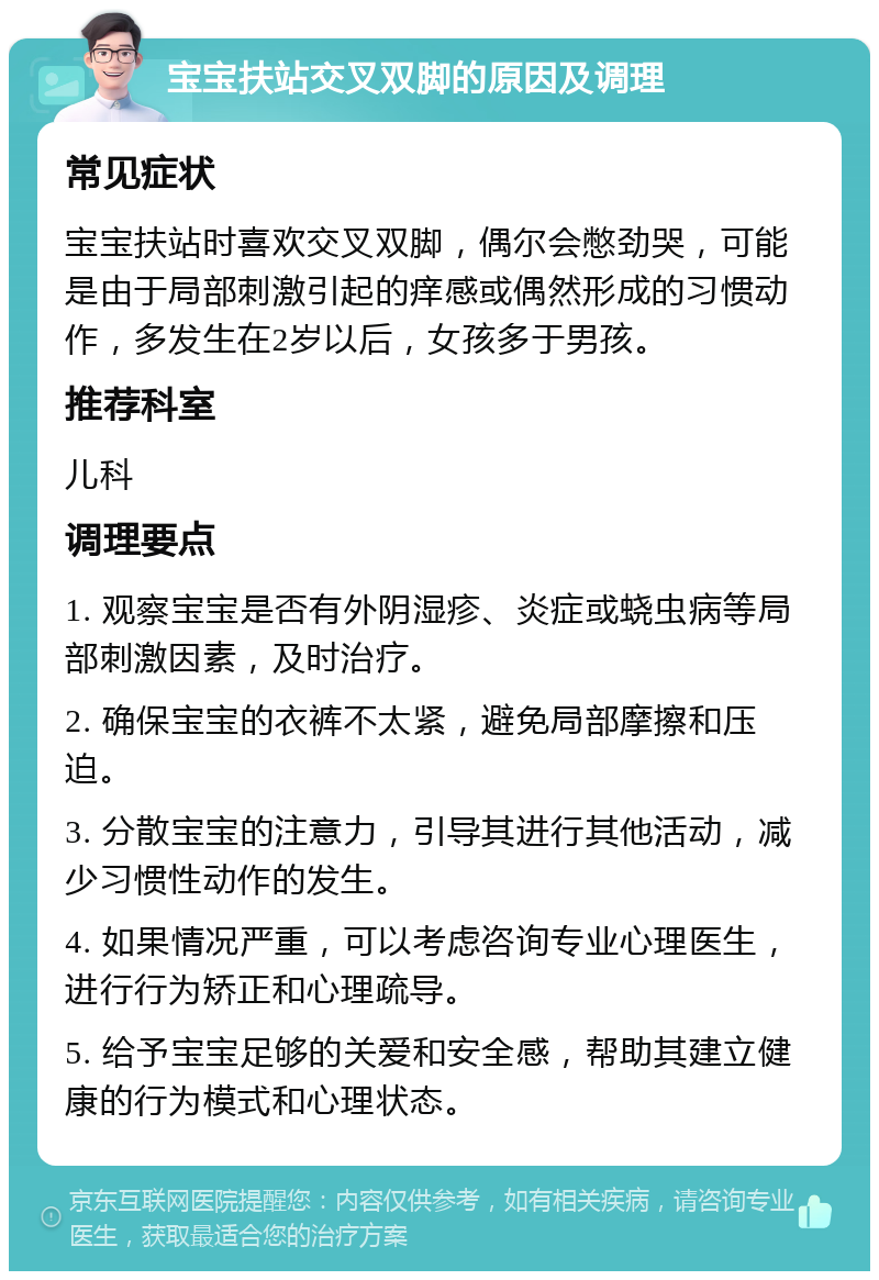 宝宝扶站交叉双脚的原因及调理 常见症状 宝宝扶站时喜欢交叉双脚，偶尔会憋劲哭，可能是由于局部刺激引起的痒感或偶然形成的习惯动作，多发生在2岁以后，女孩多于男孩。 推荐科室 儿科 调理要点 1. 观察宝宝是否有外阴湿疹、炎症或蛲虫病等局部刺激因素，及时治疗。 2. 确保宝宝的衣裤不太紧，避免局部摩擦和压迫。 3. 分散宝宝的注意力，引导其进行其他活动，减少习惯性动作的发生。 4. 如果情况严重，可以考虑咨询专业心理医生，进行行为矫正和心理疏导。 5. 给予宝宝足够的关爱和安全感，帮助其建立健康的行为模式和心理状态。