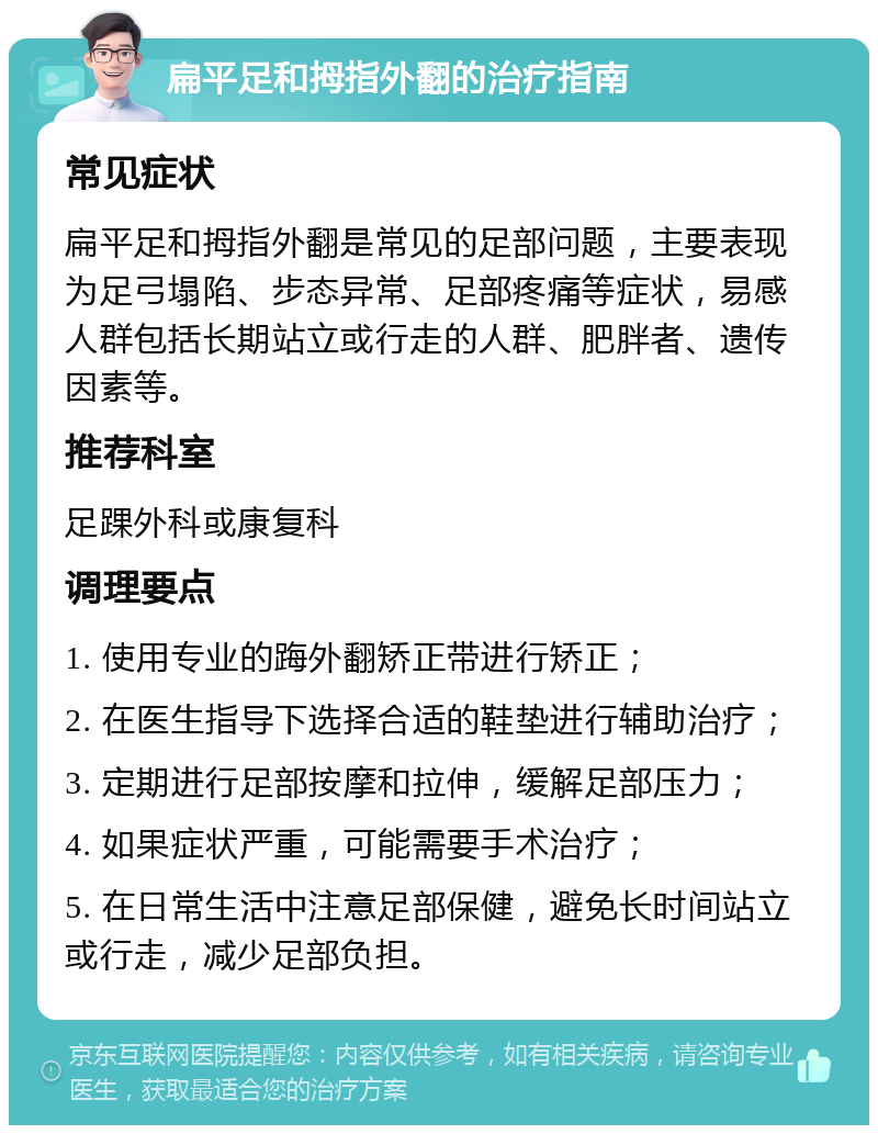 扁平足和拇指外翻的治疗指南 常见症状 扁平足和拇指外翻是常见的足部问题，主要表现为足弓塌陷、步态异常、足部疼痛等症状，易感人群包括长期站立或行走的人群、肥胖者、遗传因素等。 推荐科室 足踝外科或康复科 调理要点 1. 使用专业的踇外翻矫正带进行矫正； 2. 在医生指导下选择合适的鞋垫进行辅助治疗； 3. 定期进行足部按摩和拉伸，缓解足部压力； 4. 如果症状严重，可能需要手术治疗； 5. 在日常生活中注意足部保健，避免长时间站立或行走，减少足部负担。