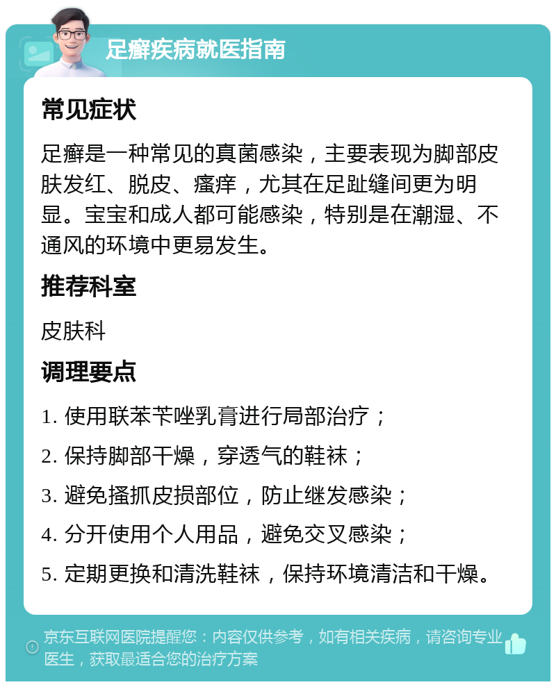 足癣疾病就医指南 常见症状 足癣是一种常见的真菌感染，主要表现为脚部皮肤发红、脱皮、瘙痒，尤其在足趾缝间更为明显。宝宝和成人都可能感染，特别是在潮湿、不通风的环境中更易发生。 推荐科室 皮肤科 调理要点 1. 使用联苯苄唑乳膏进行局部治疗； 2. 保持脚部干燥，穿透气的鞋袜； 3. 避免搔抓皮损部位，防止继发感染； 4. 分开使用个人用品，避免交叉感染； 5. 定期更换和清洗鞋袜，保持环境清洁和干燥。