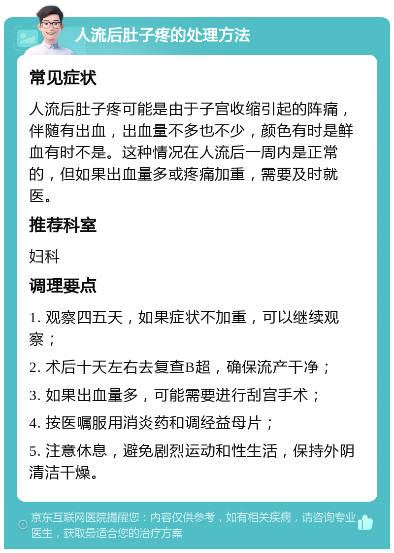 人流后肚子疼的处理方法 常见症状 人流后肚子疼可能是由于子宫收缩引起的阵痛，伴随有出血，出血量不多也不少，颜色有时是鲜血有时不是。这种情况在人流后一周内是正常的，但如果出血量多或疼痛加重，需要及时就医。 推荐科室 妇科 调理要点 1. 观察四五天，如果症状不加重，可以继续观察； 2. 术后十天左右去复查B超，确保流产干净； 3. 如果出血量多，可能需要进行刮宫手术； 4. 按医嘱服用消炎药和调经益母片； 5. 注意休息，避免剧烈运动和性生活，保持外阴清洁干燥。