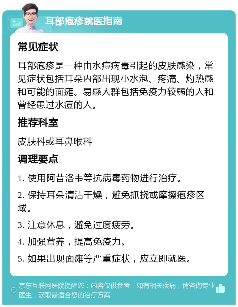 耳部疱疹就医指南 常见症状 耳部疱疹是一种由水痘病毒引起的皮肤感染，常见症状包括耳朵内部出现小水泡、疼痛、灼热感和可能的面瘫。易感人群包括免疫力较弱的人和曾经患过水痘的人。 推荐科室 皮肤科或耳鼻喉科 调理要点 1. 使用阿昔洛韦等抗病毒药物进行治疗。 2. 保持耳朵清洁干燥，避免抓挠或摩擦疱疹区域。 3. 注意休息，避免过度疲劳。 4. 加强营养，提高免疫力。 5. 如果出现面瘫等严重症状，应立即就医。