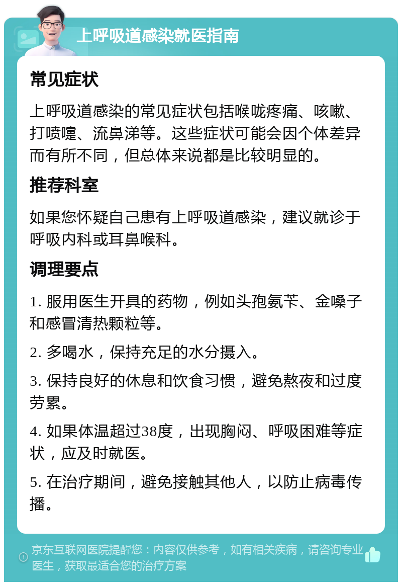 上呼吸道感染就医指南 常见症状 上呼吸道感染的常见症状包括喉咙疼痛、咳嗽、打喷嚏、流鼻涕等。这些症状可能会因个体差异而有所不同，但总体来说都是比较明显的。 推荐科室 如果您怀疑自己患有上呼吸道感染，建议就诊于呼吸内科或耳鼻喉科。 调理要点 1. 服用医生开具的药物，例如头孢氨苄、金嗓子和感冒清热颗粒等。 2. 多喝水，保持充足的水分摄入。 3. 保持良好的休息和饮食习惯，避免熬夜和过度劳累。 4. 如果体温超过38度，出现胸闷、呼吸困难等症状，应及时就医。 5. 在治疗期间，避免接触其他人，以防止病毒传播。