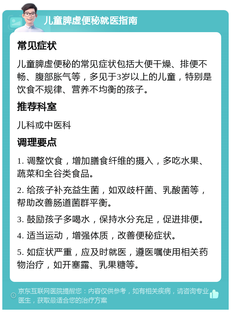 儿童脾虚便秘就医指南 常见症状 儿童脾虚便秘的常见症状包括大便干燥、排便不畅、腹部胀气等，多见于3岁以上的儿童，特别是饮食不规律、营养不均衡的孩子。 推荐科室 儿科或中医科 调理要点 1. 调整饮食，增加膳食纤维的摄入，多吃水果、蔬菜和全谷类食品。 2. 给孩子补充益生菌，如双歧杆菌、乳酸菌等，帮助改善肠道菌群平衡。 3. 鼓励孩子多喝水，保持水分充足，促进排便。 4. 适当运动，增强体质，改善便秘症状。 5. 如症状严重，应及时就医，遵医嘱使用相关药物治疗，如开塞露、乳果糖等。