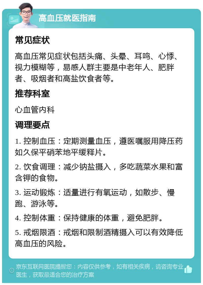 高血压就医指南 常见症状 高血压常见症状包括头痛、头晕、耳鸣、心悸、视力模糊等，易感人群主要是中老年人、肥胖者、吸烟者和高盐饮食者等。 推荐科室 心血管内科 调理要点 1. 控制血压：定期测量血压，遵医嘱服用降压药如久保平硝苯地平缓释片。 2. 饮食调理：减少钠盐摄入，多吃蔬菜水果和富含钾的食物。 3. 运动锻炼：适量进行有氧运动，如散步、慢跑、游泳等。 4. 控制体重：保持健康的体重，避免肥胖。 5. 戒烟限酒：戒烟和限制酒精摄入可以有效降低高血压的风险。