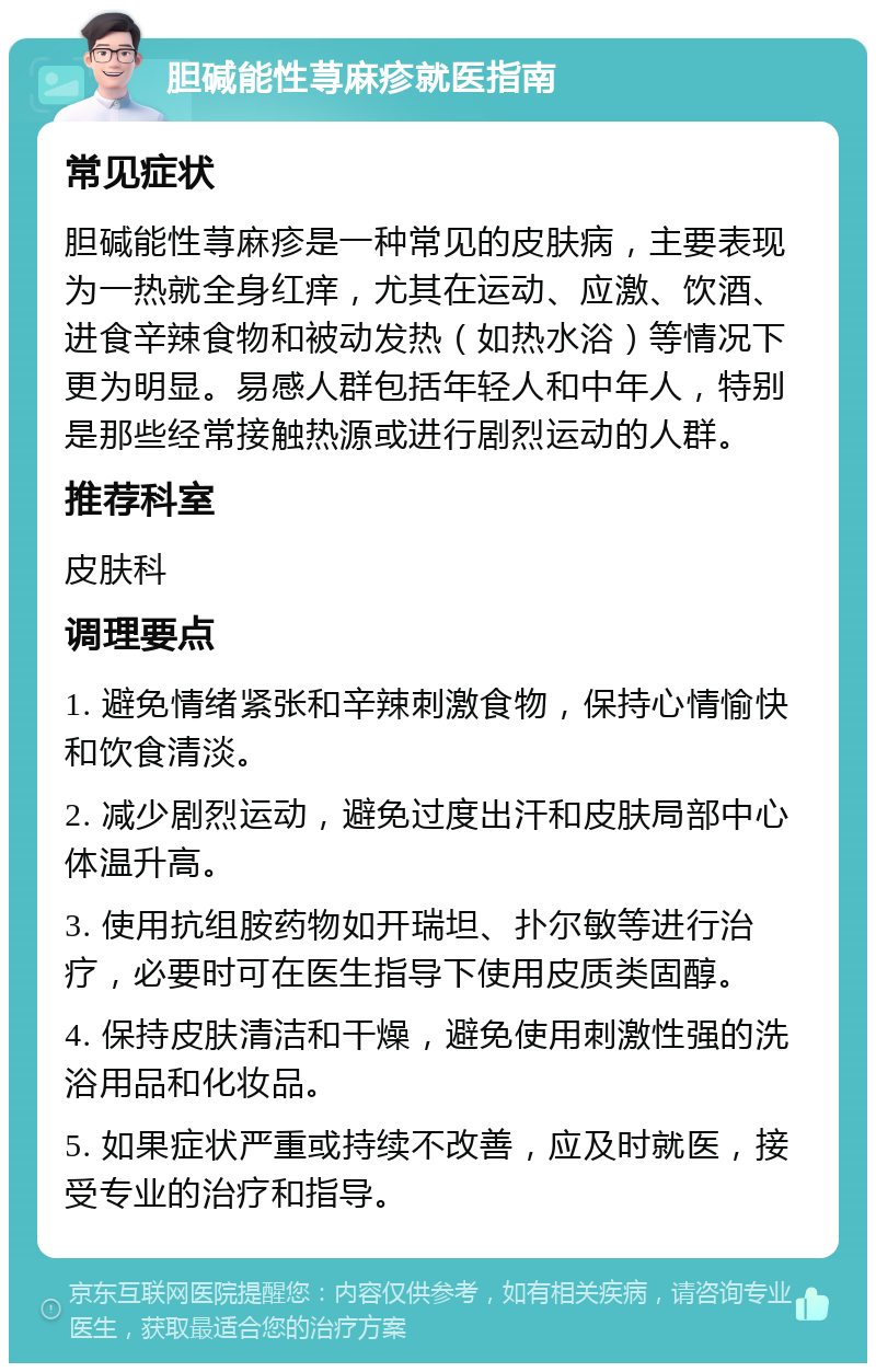 胆碱能性荨麻疹就医指南 常见症状 胆碱能性荨麻疹是一种常见的皮肤病，主要表现为一热就全身红痒，尤其在运动、应激、饮酒、进食辛辣食物和被动发热（如热水浴）等情况下更为明显。易感人群包括年轻人和中年人，特别是那些经常接触热源或进行剧烈运动的人群。 推荐科室 皮肤科 调理要点 1. 避免情绪紧张和辛辣刺激食物，保持心情愉快和饮食清淡。 2. 减少剧烈运动，避免过度出汗和皮肤局部中心体温升高。 3. 使用抗组胺药物如开瑞坦、扑尔敏等进行治疗，必要时可在医生指导下使用皮质类固醇。 4. 保持皮肤清洁和干燥，避免使用刺激性强的洗浴用品和化妆品。 5. 如果症状严重或持续不改善，应及时就医，接受专业的治疗和指导。