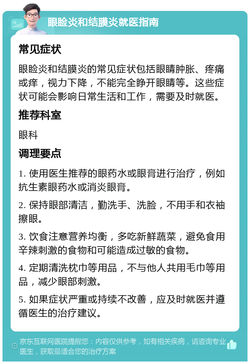 眼睑炎和结膜炎就医指南 常见症状 眼睑炎和结膜炎的常见症状包括眼睛肿胀、疼痛或痒，视力下降，不能完全睁开眼睛等。这些症状可能会影响日常生活和工作，需要及时就医。 推荐科室 眼科 调理要点 1. 使用医生推荐的眼药水或眼膏进行治疗，例如抗生素眼药水或消炎眼膏。 2. 保持眼部清洁，勤洗手、洗脸，不用手和衣袖擦眼。 3. 饮食注意营养均衡，多吃新鲜蔬菜，避免食用辛辣刺激的食物和可能造成过敏的食物。 4. 定期清洗枕巾等用品，不与他人共用毛巾等用品，减少眼部刺激。 5. 如果症状严重或持续不改善，应及时就医并遵循医生的治疗建议。