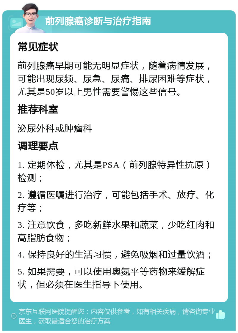 前列腺癌诊断与治疗指南 常见症状 前列腺癌早期可能无明显症状，随着病情发展，可能出现尿频、尿急、尿痛、排尿困难等症状，尤其是50岁以上男性需要警惕这些信号。 推荐科室 泌尿外科或肿瘤科 调理要点 1. 定期体检，尤其是PSA（前列腺特异性抗原）检测； 2. 遵循医嘱进行治疗，可能包括手术、放疗、化疗等； 3. 注意饮食，多吃新鲜水果和蔬菜，少吃红肉和高脂肪食物； 4. 保持良好的生活习惯，避免吸烟和过量饮酒； 5. 如果需要，可以使用奥氮平等药物来缓解症状，但必须在医生指导下使用。