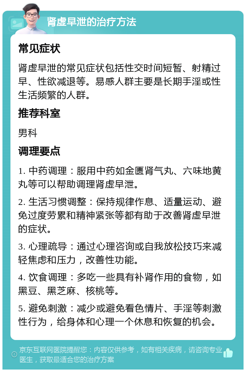 肾虚早泄的治疗方法 常见症状 肾虚早泄的常见症状包括性交时间短暂、射精过早、性欲减退等。易感人群主要是长期手淫或性生活频繁的人群。 推荐科室 男科 调理要点 1. 中药调理：服用中药如金匮肾气丸、六味地黄丸等可以帮助调理肾虚早泄。 2. 生活习惯调整：保持规律作息、适量运动、避免过度劳累和精神紧张等都有助于改善肾虚早泄的症状。 3. 心理疏导：通过心理咨询或自我放松技巧来减轻焦虑和压力，改善性功能。 4. 饮食调理：多吃一些具有补肾作用的食物，如黑豆、黑芝麻、核桃等。 5. 避免刺激：减少或避免看色情片、手淫等刺激性行为，给身体和心理一个休息和恢复的机会。