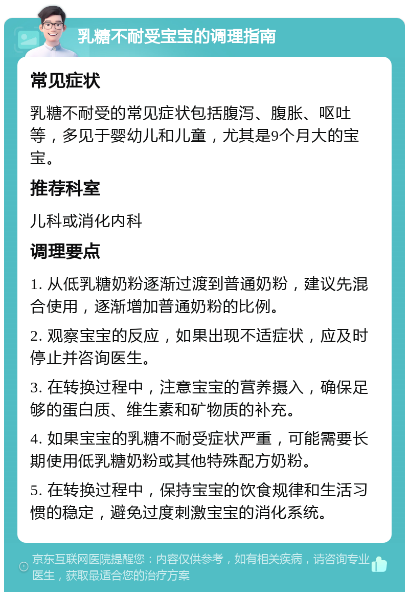 乳糖不耐受宝宝的调理指南 常见症状 乳糖不耐受的常见症状包括腹泻、腹胀、呕吐等，多见于婴幼儿和儿童，尤其是9个月大的宝宝。 推荐科室 儿科或消化内科 调理要点 1. 从低乳糖奶粉逐渐过渡到普通奶粉，建议先混合使用，逐渐增加普通奶粉的比例。 2. 观察宝宝的反应，如果出现不适症状，应及时停止并咨询医生。 3. 在转换过程中，注意宝宝的营养摄入，确保足够的蛋白质、维生素和矿物质的补充。 4. 如果宝宝的乳糖不耐受症状严重，可能需要长期使用低乳糖奶粉或其他特殊配方奶粉。 5. 在转换过程中，保持宝宝的饮食规律和生活习惯的稳定，避免过度刺激宝宝的消化系统。