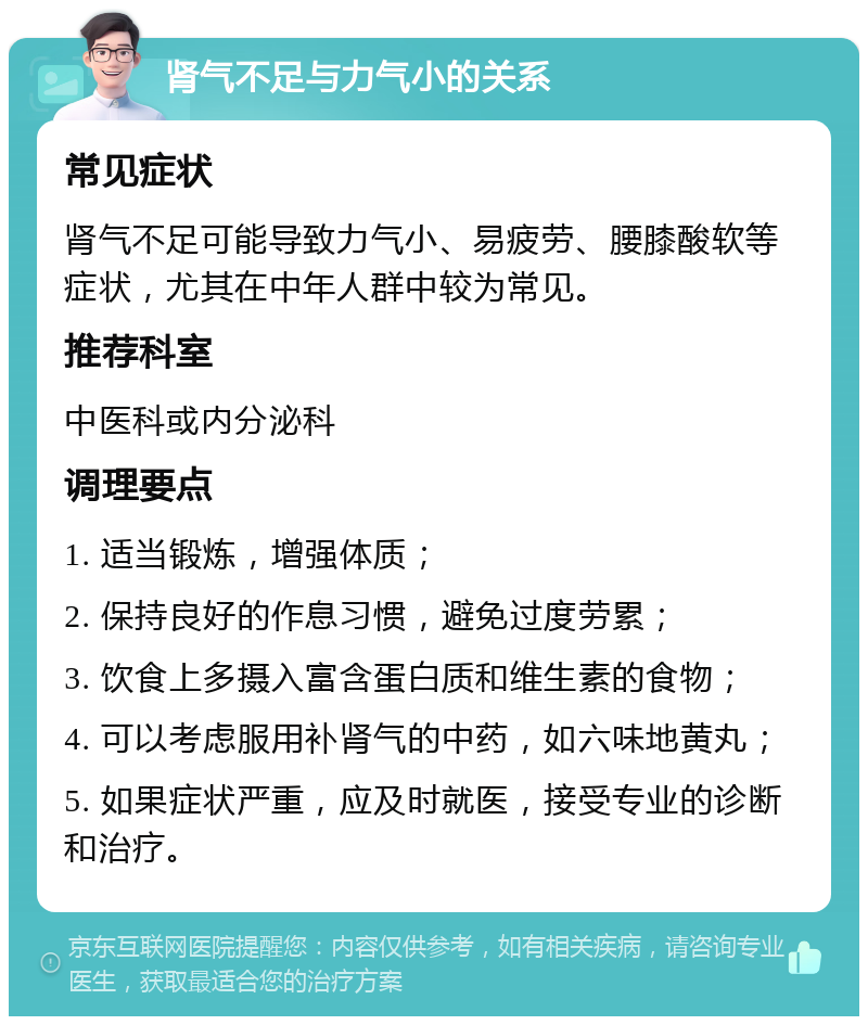 肾气不足与力气小的关系 常见症状 肾气不足可能导致力气小、易疲劳、腰膝酸软等症状，尤其在中年人群中较为常见。 推荐科室 中医科或内分泌科 调理要点 1. 适当锻炼，增强体质； 2. 保持良好的作息习惯，避免过度劳累； 3. 饮食上多摄入富含蛋白质和维生素的食物； 4. 可以考虑服用补肾气的中药，如六味地黄丸； 5. 如果症状严重，应及时就医，接受专业的诊断和治疗。