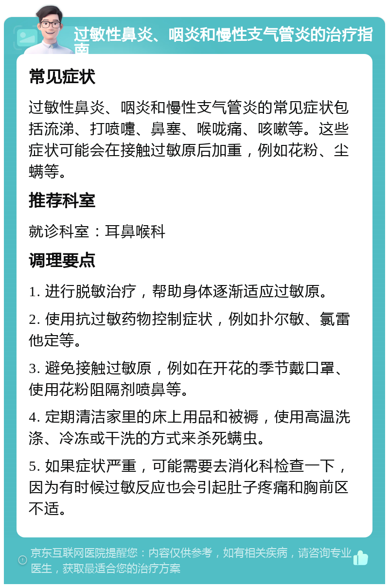 过敏性鼻炎、咽炎和慢性支气管炎的治疗指南 常见症状 过敏性鼻炎、咽炎和慢性支气管炎的常见症状包括流涕、打喷嚏、鼻塞、喉咙痛、咳嗽等。这些症状可能会在接触过敏原后加重，例如花粉、尘螨等。 推荐科室 就诊科室：耳鼻喉科 调理要点 1. 进行脱敏治疗，帮助身体逐渐适应过敏原。 2. 使用抗过敏药物控制症状，例如扑尔敏、氯雷他定等。 3. 避免接触过敏原，例如在开花的季节戴口罩、使用花粉阻隔剂喷鼻等。 4. 定期清洁家里的床上用品和被褥，使用高温洗涤、冷冻或干洗的方式来杀死螨虫。 5. 如果症状严重，可能需要去消化科检查一下，因为有时候过敏反应也会引起肚子疼痛和胸前区不适。