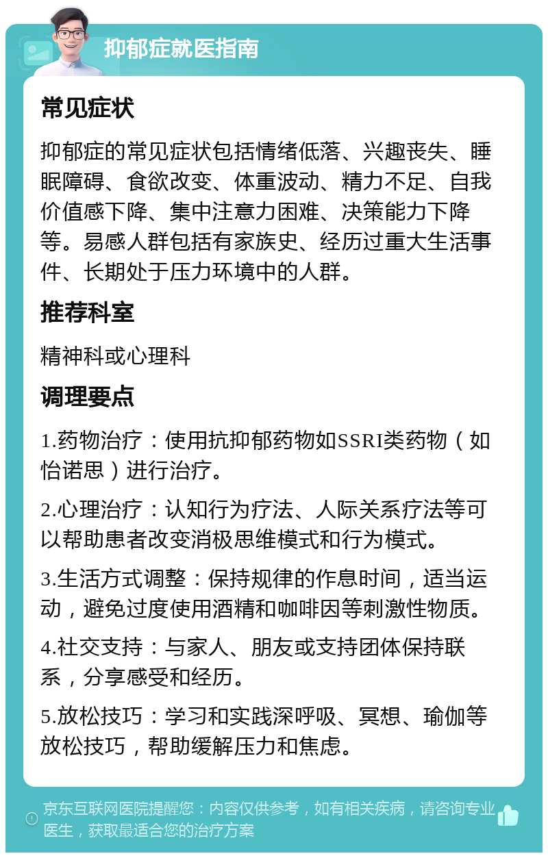 抑郁症就医指南 常见症状 抑郁症的常见症状包括情绪低落、兴趣丧失、睡眠障碍、食欲改变、体重波动、精力不足、自我价值感下降、集中注意力困难、决策能力下降等。易感人群包括有家族史、经历过重大生活事件、长期处于压力环境中的人群。 推荐科室 精神科或心理科 调理要点 1.药物治疗：使用抗抑郁药物如SSRI类药物（如怡诺思）进行治疗。 2.心理治疗：认知行为疗法、人际关系疗法等可以帮助患者改变消极思维模式和行为模式。 3.生活方式调整：保持规律的作息时间，适当运动，避免过度使用酒精和咖啡因等刺激性物质。 4.社交支持：与家人、朋友或支持团体保持联系，分享感受和经历。 5.放松技巧：学习和实践深呼吸、冥想、瑜伽等放松技巧，帮助缓解压力和焦虑。