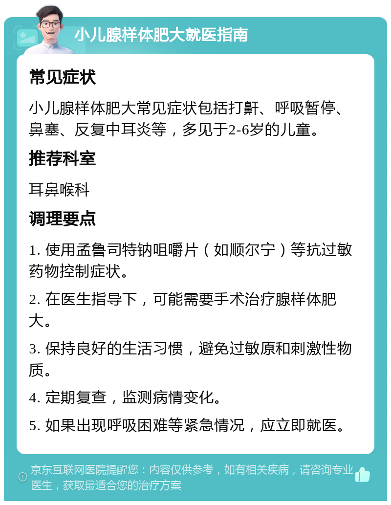 小儿腺样体肥大就医指南 常见症状 小儿腺样体肥大常见症状包括打鼾、呼吸暂停、鼻塞、反复中耳炎等，多见于2-6岁的儿童。 推荐科室 耳鼻喉科 调理要点 1. 使用孟鲁司特钠咀嚼片（如顺尔宁）等抗过敏药物控制症状。 2. 在医生指导下，可能需要手术治疗腺样体肥大。 3. 保持良好的生活习惯，避免过敏原和刺激性物质。 4. 定期复查，监测病情变化。 5. 如果出现呼吸困难等紧急情况，应立即就医。