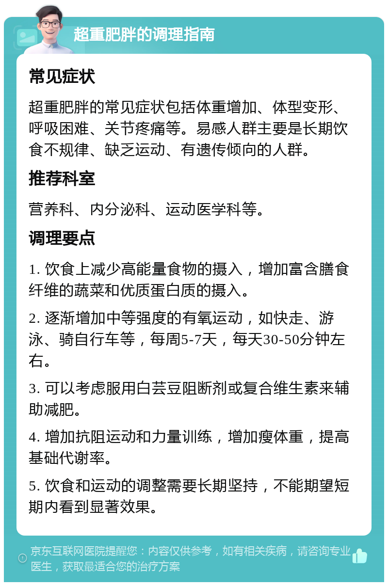 超重肥胖的调理指南 常见症状 超重肥胖的常见症状包括体重增加、体型变形、呼吸困难、关节疼痛等。易感人群主要是长期饮食不规律、缺乏运动、有遗传倾向的人群。 推荐科室 营养科、内分泌科、运动医学科等。 调理要点 1. 饮食上减少高能量食物的摄入，增加富含膳食纤维的蔬菜和优质蛋白质的摄入。 2. 逐渐增加中等强度的有氧运动，如快走、游泳、骑自行车等，每周5-7天，每天30-50分钟左右。 3. 可以考虑服用白芸豆阻断剂或复合维生素来辅助减肥。 4. 增加抗阻运动和力量训练，增加瘦体重，提高基础代谢率。 5. 饮食和运动的调整需要长期坚持，不能期望短期内看到显著效果。