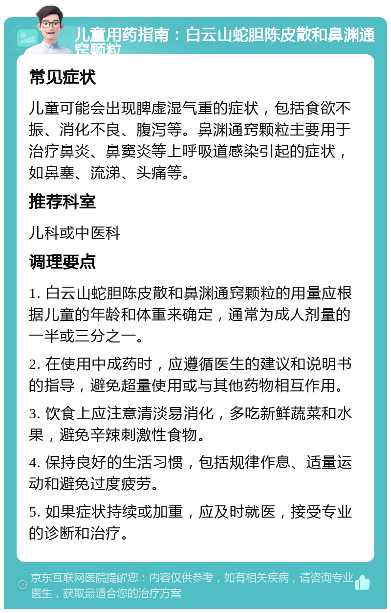 儿童用药指南：白云山蛇胆陈皮散和鼻渊通窍颗粒 常见症状 儿童可能会出现脾虚湿气重的症状，包括食欲不振、消化不良、腹泻等。鼻渊通窍颗粒主要用于治疗鼻炎、鼻窦炎等上呼吸道感染引起的症状，如鼻塞、流涕、头痛等。 推荐科室 儿科或中医科 调理要点 1. 白云山蛇胆陈皮散和鼻渊通窍颗粒的用量应根据儿童的年龄和体重来确定，通常为成人剂量的一半或三分之一。 2. 在使用中成药时，应遵循医生的建议和说明书的指导，避免超量使用或与其他药物相互作用。 3. 饮食上应注意清淡易消化，多吃新鲜蔬菜和水果，避免辛辣刺激性食物。 4. 保持良好的生活习惯，包括规律作息、适量运动和避免过度疲劳。 5. 如果症状持续或加重，应及时就医，接受专业的诊断和治疗。