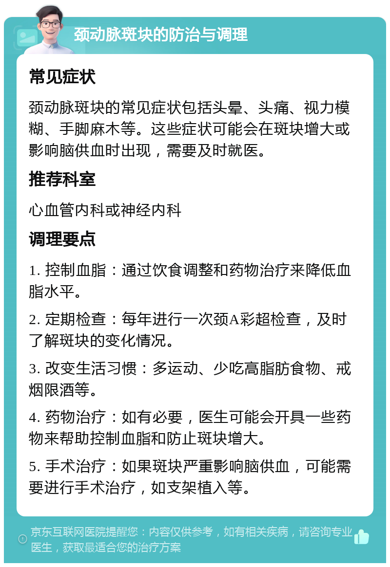 颈动脉斑块的防治与调理 常见症状 颈动脉斑块的常见症状包括头晕、头痛、视力模糊、手脚麻木等。这些症状可能会在斑块增大或影响脑供血时出现，需要及时就医。 推荐科室 心血管内科或神经内科 调理要点 1. 控制血脂：通过饮食调整和药物治疗来降低血脂水平。 2. 定期检查：每年进行一次颈A彩超检查，及时了解斑块的变化情况。 3. 改变生活习惯：多运动、少吃高脂肪食物、戒烟限酒等。 4. 药物治疗：如有必要，医生可能会开具一些药物来帮助控制血脂和防止斑块增大。 5. 手术治疗：如果斑块严重影响脑供血，可能需要进行手术治疗，如支架植入等。