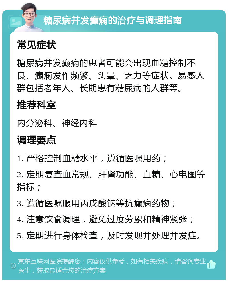 糖尿病并发癫痫的治疗与调理指南 常见症状 糖尿病并发癫痫的患者可能会出现血糖控制不良、癫痫发作频繁、头晕、乏力等症状。易感人群包括老年人、长期患有糖尿病的人群等。 推荐科室 内分泌科、神经内科 调理要点 1. 严格控制血糖水平，遵循医嘱用药； 2. 定期复查血常规、肝肾功能、血糖、心电图等指标； 3. 遵循医嘱服用丙戊酸钠等抗癫痫药物； 4. 注意饮食调理，避免过度劳累和精神紧张； 5. 定期进行身体检查，及时发现并处理并发症。