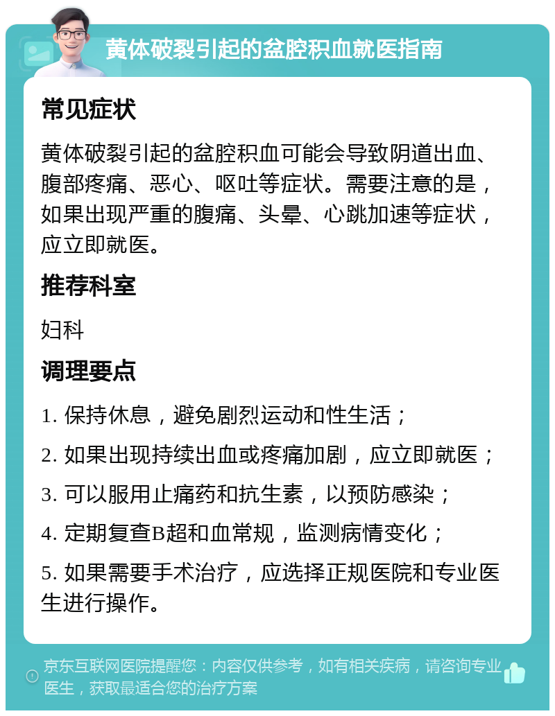 黄体破裂引起的盆腔积血就医指南 常见症状 黄体破裂引起的盆腔积血可能会导致阴道出血、腹部疼痛、恶心、呕吐等症状。需要注意的是，如果出现严重的腹痛、头晕、心跳加速等症状，应立即就医。 推荐科室 妇科 调理要点 1. 保持休息，避免剧烈运动和性生活； 2. 如果出现持续出血或疼痛加剧，应立即就医； 3. 可以服用止痛药和抗生素，以预防感染； 4. 定期复查B超和血常规，监测病情变化； 5. 如果需要手术治疗，应选择正规医院和专业医生进行操作。