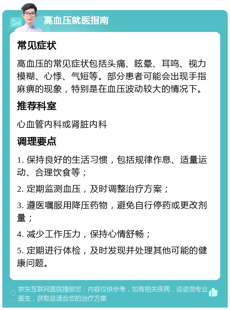 高血压就医指南 常见症状 高血压的常见症状包括头痛、眩晕、耳鸣、视力模糊、心悸、气短等。部分患者可能会出现手指麻痹的现象，特别是在血压波动较大的情况下。 推荐科室 心血管内科或肾脏内科 调理要点 1. 保持良好的生活习惯，包括规律作息、适量运动、合理饮食等； 2. 定期监测血压，及时调整治疗方案； 3. 遵医嘱服用降压药物，避免自行停药或更改剂量； 4. 减少工作压力，保持心情舒畅； 5. 定期进行体检，及时发现并处理其他可能的健康问题。