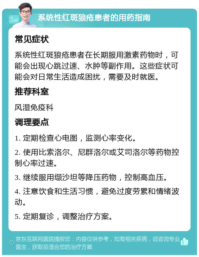 系统性红斑狼疮患者的用药指南 常见症状 系统性红斑狼疮患者在长期服用激素药物时，可能会出现心跳过速、水肿等副作用。这些症状可能会对日常生活造成困扰，需要及时就医。 推荐科室 风湿免疫科 调理要点 1. 定期检查心电图，监测心率变化。 2. 使用比索洛尔、尼群洛尔或艾司洛尔等药物控制心率过速。 3. 继续服用缬沙坦等降压药物，控制高血压。 4. 注意饮食和生活习惯，避免过度劳累和情绪波动。 5. 定期复诊，调整治疗方案。