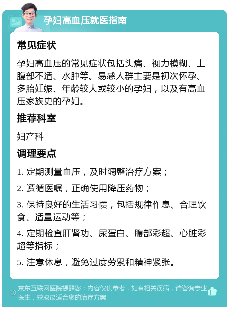 孕妇高血压就医指南 常见症状 孕妇高血压的常见症状包括头痛、视力模糊、上腹部不适、水肿等。易感人群主要是初次怀孕、多胎妊娠、年龄较大或较小的孕妇，以及有高血压家族史的孕妇。 推荐科室 妇产科 调理要点 1. 定期测量血压，及时调整治疗方案； 2. 遵循医嘱，正确使用降压药物； 3. 保持良好的生活习惯，包括规律作息、合理饮食、适量运动等； 4. 定期检查肝肾功、尿蛋白、腹部彩超、心脏彩超等指标； 5. 注意休息，避免过度劳累和精神紧张。