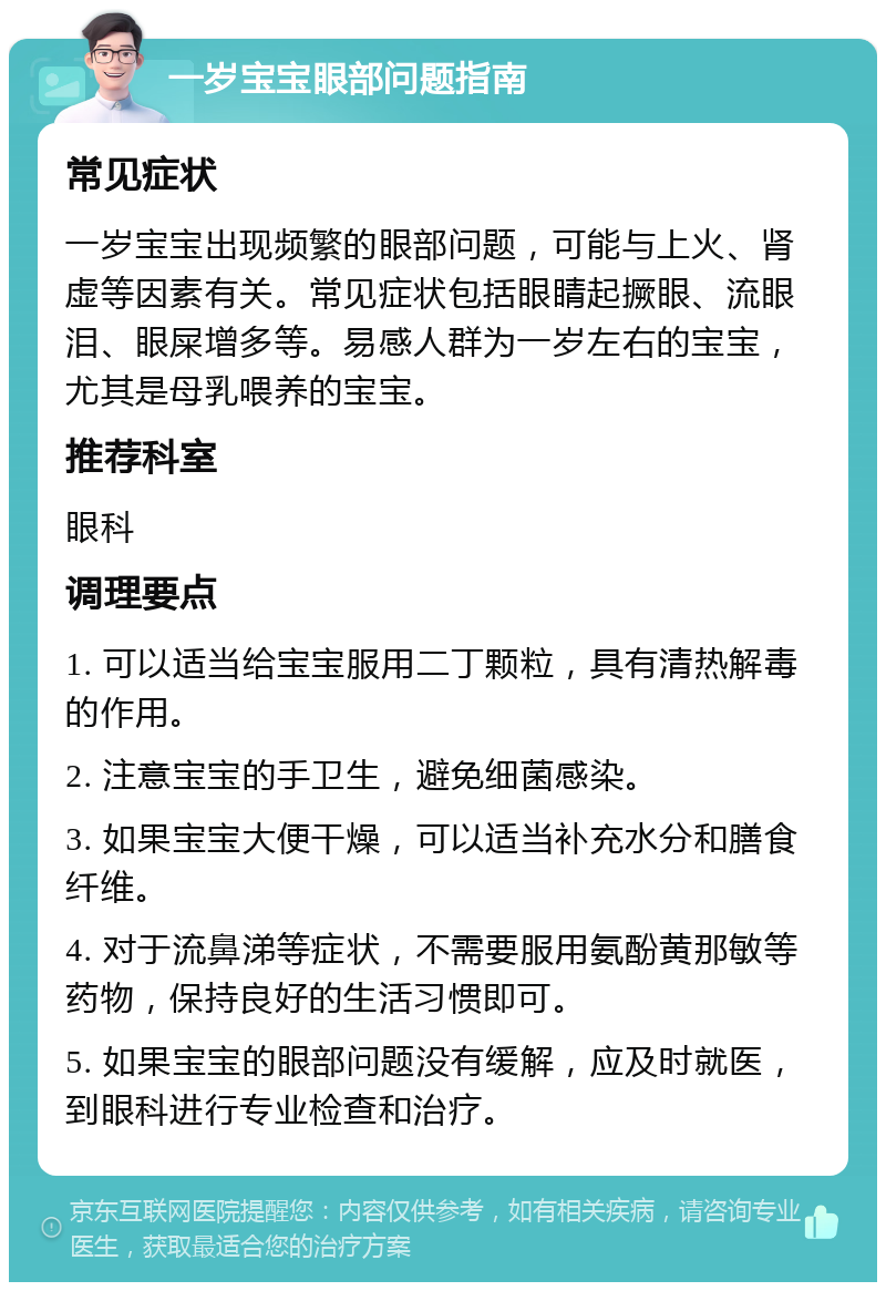 一岁宝宝眼部问题指南 常见症状 一岁宝宝出现频繁的眼部问题，可能与上火、肾虚等因素有关。常见症状包括眼睛起撅眼、流眼泪、眼屎增多等。易感人群为一岁左右的宝宝，尤其是母乳喂养的宝宝。 推荐科室 眼科 调理要点 1. 可以适当给宝宝服用二丁颗粒，具有清热解毒的作用。 2. 注意宝宝的手卫生，避免细菌感染。 3. 如果宝宝大便干燥，可以适当补充水分和膳食纤维。 4. 对于流鼻涕等症状，不需要服用氨酚黄那敏等药物，保持良好的生活习惯即可。 5. 如果宝宝的眼部问题没有缓解，应及时就医，到眼科进行专业检查和治疗。