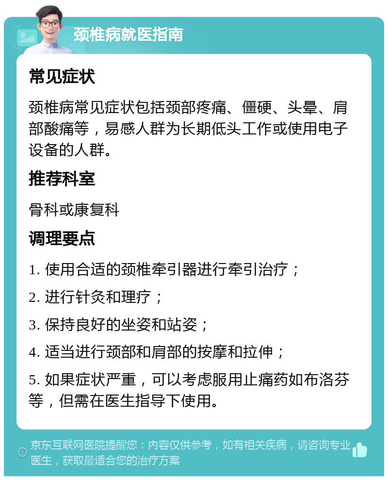 颈椎病就医指南 常见症状 颈椎病常见症状包括颈部疼痛、僵硬、头晕、肩部酸痛等，易感人群为长期低头工作或使用电子设备的人群。 推荐科室 骨科或康复科 调理要点 1. 使用合适的颈椎牵引器进行牵引治疗； 2. 进行针灸和理疗； 3. 保持良好的坐姿和站姿； 4. 适当进行颈部和肩部的按摩和拉伸； 5. 如果症状严重，可以考虑服用止痛药如布洛芬等，但需在医生指导下使用。