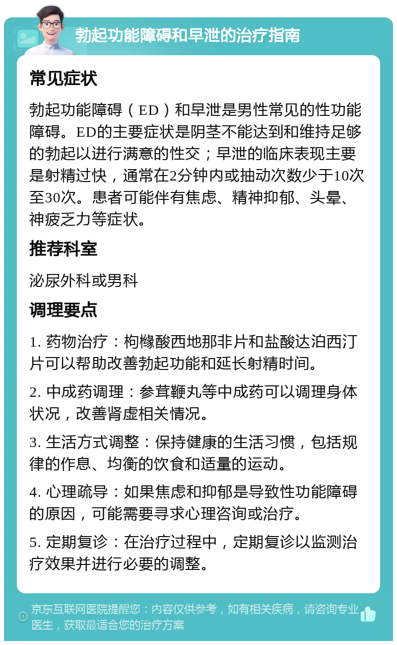 勃起功能障碍和早泄的治疗指南 常见症状 勃起功能障碍（ED）和早泄是男性常见的性功能障碍。ED的主要症状是阴茎不能达到和维持足够的勃起以进行满意的性交；早泄的临床表现主要是射精过快，通常在2分钟内或抽动次数少于10次至30次。患者可能伴有焦虑、精神抑郁、头晕、神疲乏力等症状。 推荐科室 泌尿外科或男科 调理要点 1. 药物治疗：枸橼酸西地那非片和盐酸达泊西汀片可以帮助改善勃起功能和延长射精时间。 2. 中成药调理：参茸鞭丸等中成药可以调理身体状况，改善肾虚相关情况。 3. 生活方式调整：保持健康的生活习惯，包括规律的作息、均衡的饮食和适量的运动。 4. 心理疏导：如果焦虑和抑郁是导致性功能障碍的原因，可能需要寻求心理咨询或治疗。 5. 定期复诊：在治疗过程中，定期复诊以监测治疗效果并进行必要的调整。