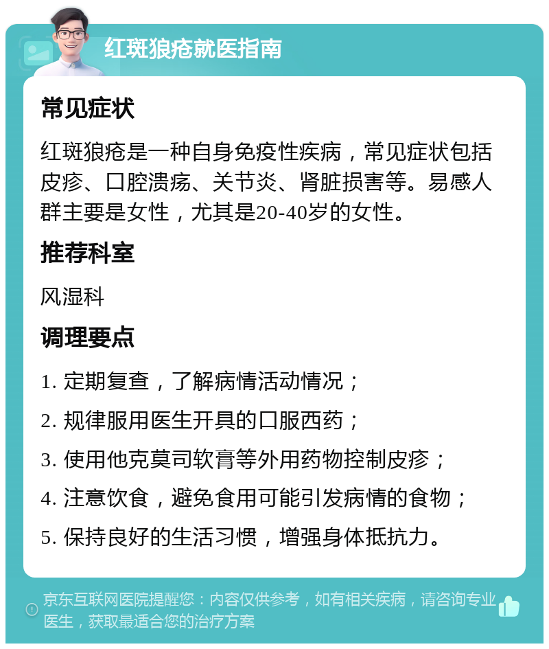 红斑狼疮就医指南 常见症状 红斑狼疮是一种自身免疫性疾病，常见症状包括皮疹、口腔溃疡、关节炎、肾脏损害等。易感人群主要是女性，尤其是20-40岁的女性。 推荐科室 风湿科 调理要点 1. 定期复查，了解病情活动情况； 2. 规律服用医生开具的口服西药； 3. 使用他克莫司软膏等外用药物控制皮疹； 4. 注意饮食，避免食用可能引发病情的食物； 5. 保持良好的生活习惯，增强身体抵抗力。